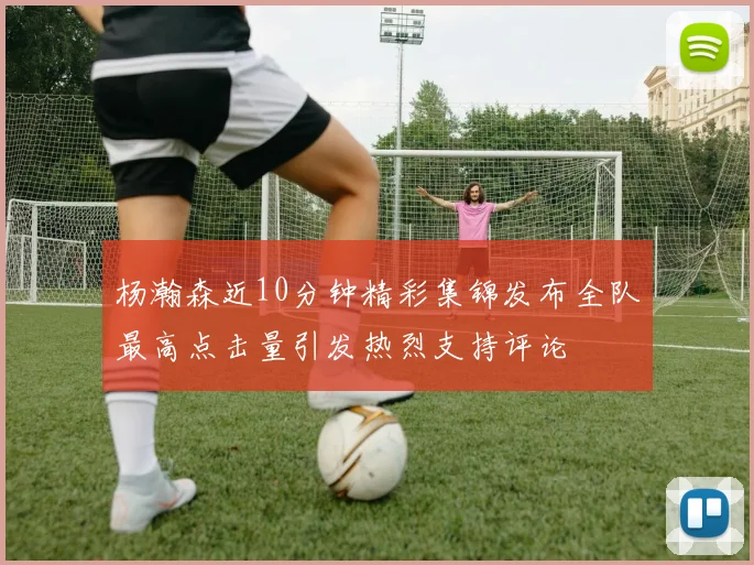 杨瀚森近10分钟精彩集锦发布全队最高点击量引发热烈支持评论