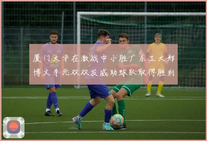 厦门大学在激战中小胜广东工大郑博文李元双双发威助球队取得胜利
