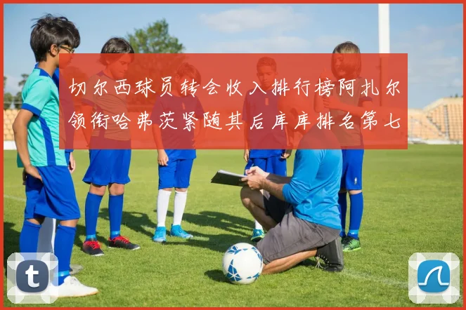 切尔西球员转会收入排行榜阿扎尔领衔哈弗茨紧随其后库库排名第七
