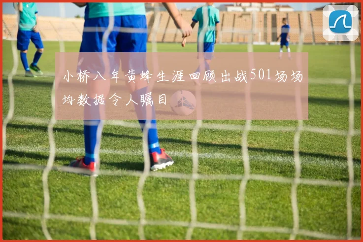 小桥八年黄蜂生涯回顾出战501场场均数据令人瞩目