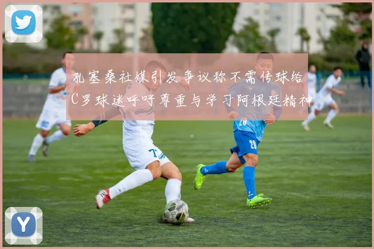 孔塞桑社媒引发争议称不需传球给C罗球迷呼吁尊重与学习阿根廷精神