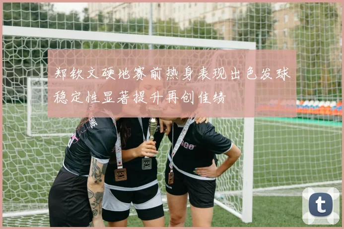 郑钦文硬地赛前热身表现出色发球稳定性显著提升再创佳绩
