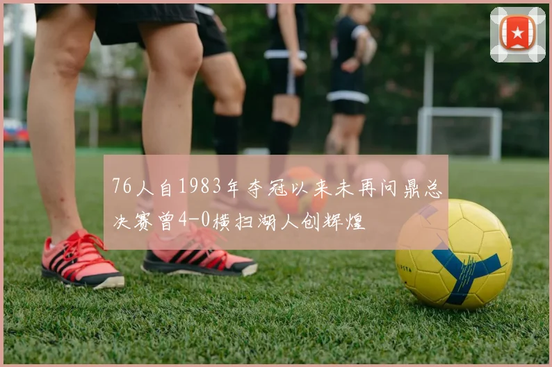 76人自1983年夺冠以来未再问鼎总决赛曾4-0横扫湖人创辉煌