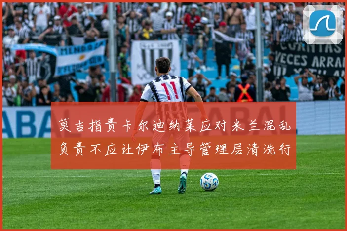 莫吉指责卡尔迪纳莱应对米兰混乱负责不应让伊布主导管理层清洗行动
