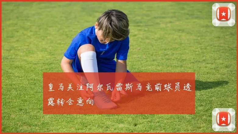 皇马关注阿尔瓦雷斯马竞前球员透露转会意向