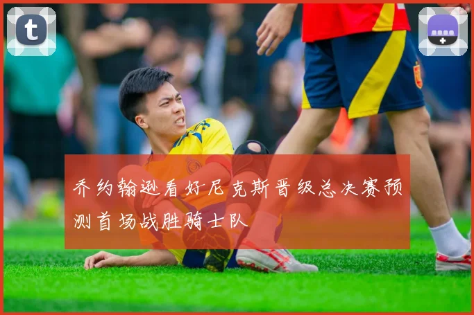 乔约翰逊看好尼克斯晋级总决赛预测首场战胜骑士队