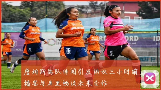 詹姆斯离队传闻引发热议三小时前播客与库里畅谈未来合作