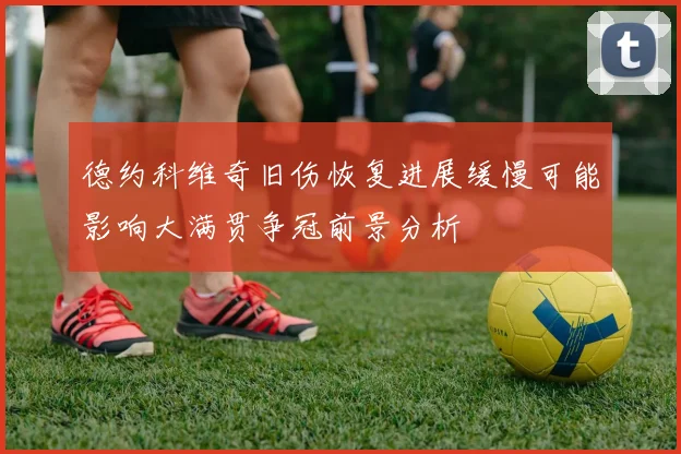 德约科维奇旧伤恢复进展缓慢可能影响大满贯争冠前景分析