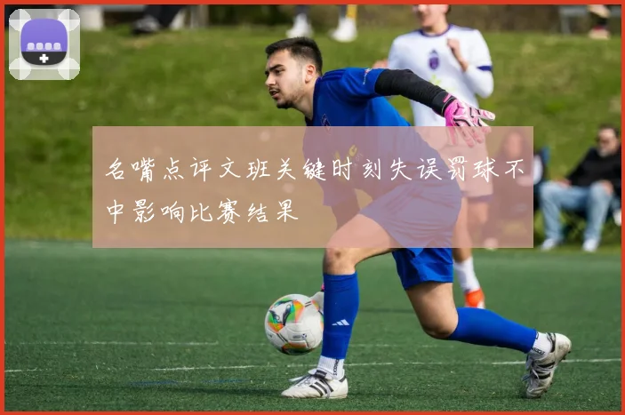 名嘴点评文班关键时刻失误罚球不中影响比赛结果