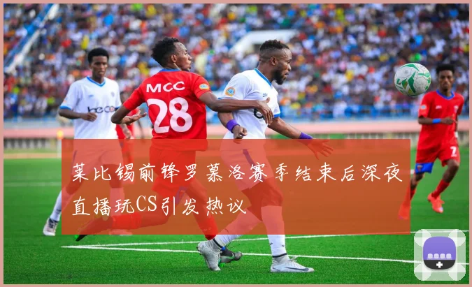 莱比锡前锋罗慕洛赛季结束后深夜直播玩CS引发热议