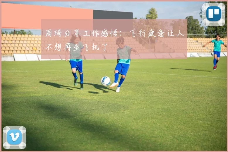 周琦分享工作感悟：飞行疲惫让人不想再坐飞机了