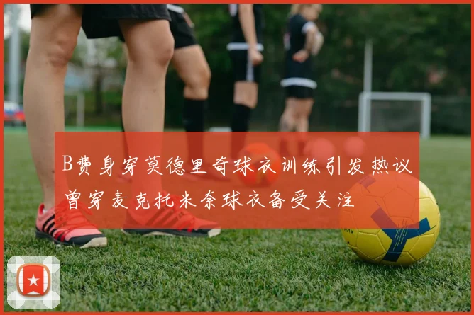 B费身穿莫德里奇球衣训练引发热议曾穿麦克托米奈球衣备受关注