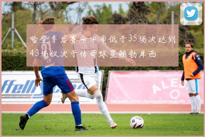 哈登季后赛命中率低于35场次达到43场仅次于传奇球星鲍勃库西