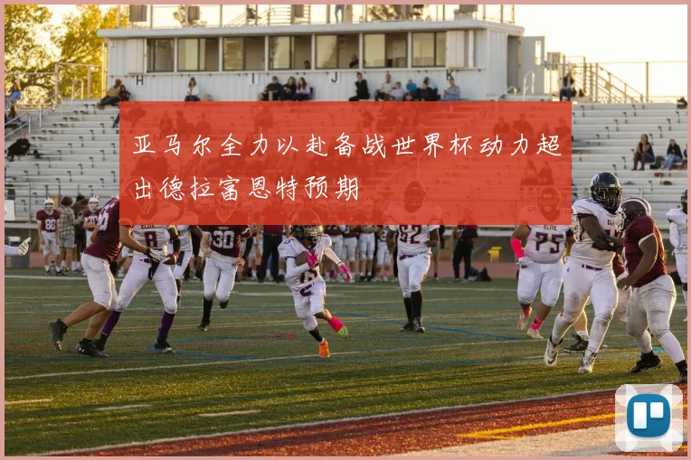 亚马尔全力以赴备战世界杯动力超出德拉富恩特预期