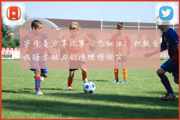 字母哥分享比赛心态秘诀：积极自我暗示助力创造理想现实