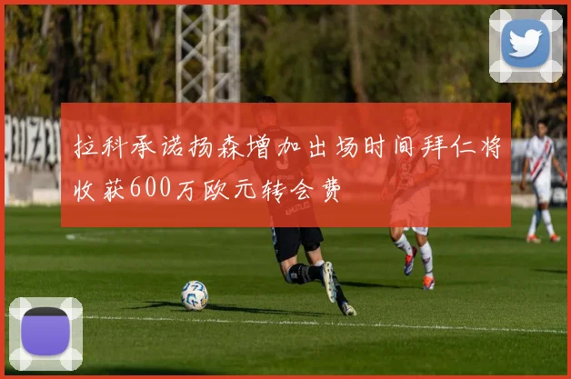 拉科承诺扬森增加出场时间拜仁将收获600万欧元转会费