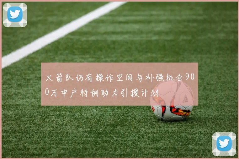 火箭队仍有操作空间与补强机会900万中产特例助力引援计划