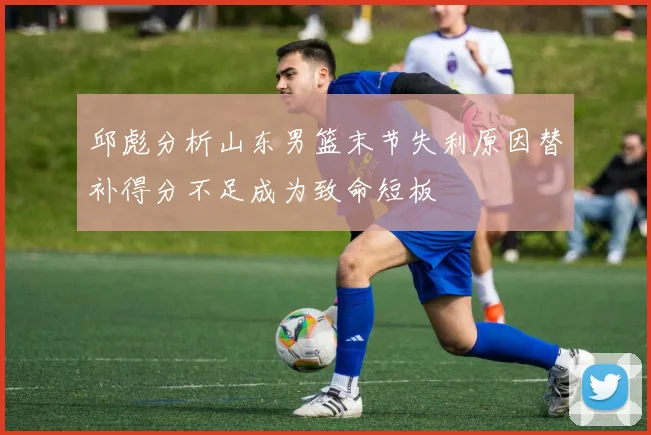 邱彪分析山东男篮末节失利原因替补得分不足成为致命短板