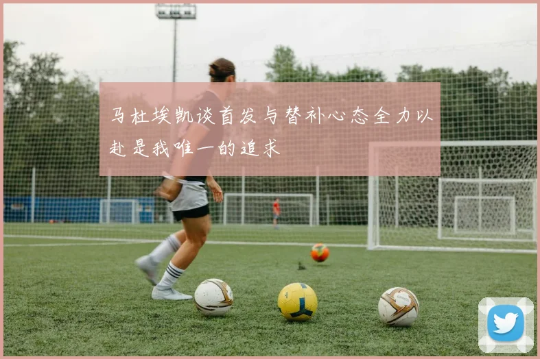 马杜埃凯谈首发与替补心态全力以赴是我唯一的追求