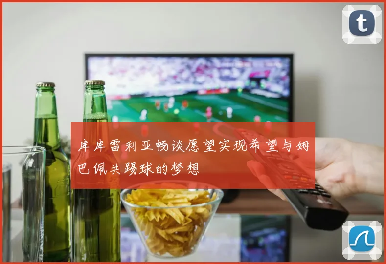 库库雷利亚畅谈愿望实现希望与姆巴佩共踢球的梦想