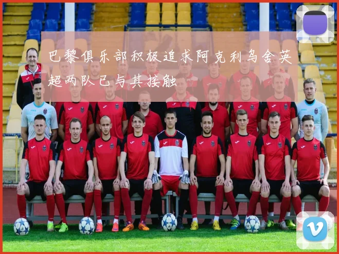 巴黎俱乐部积极追求阿克利乌舍英超两队已与其接触