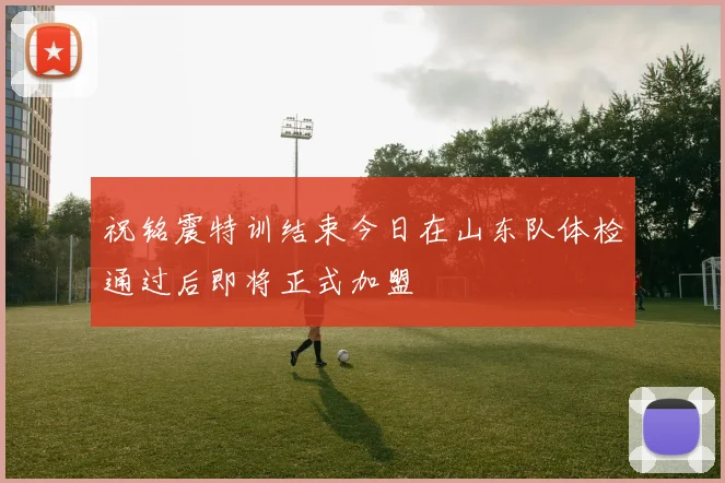 祝铭震特训结束今日在山东队体检通过后即将正式加盟