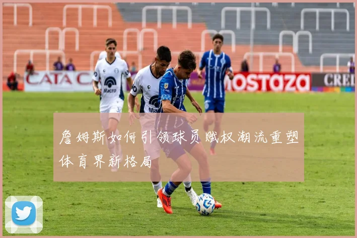 詹姆斯如何引领球员赋权潮流重塑体育界新格局
