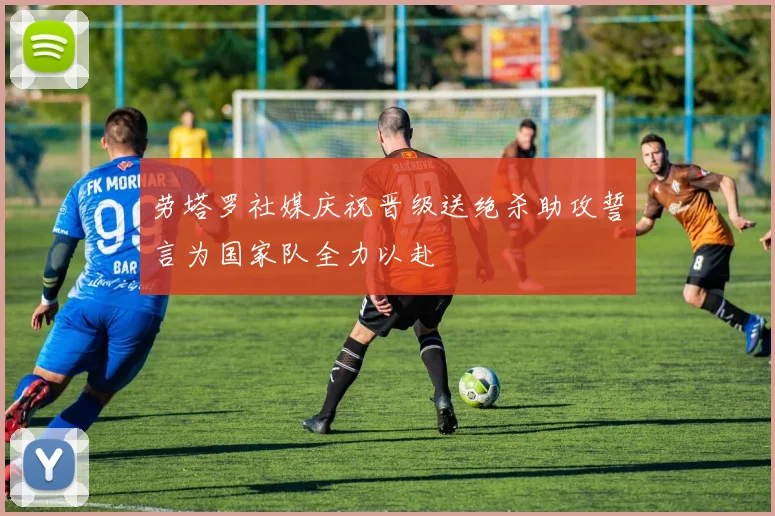 劳塔罗社媒庆祝晋级送绝杀助攻誓言为国家队全力以赴