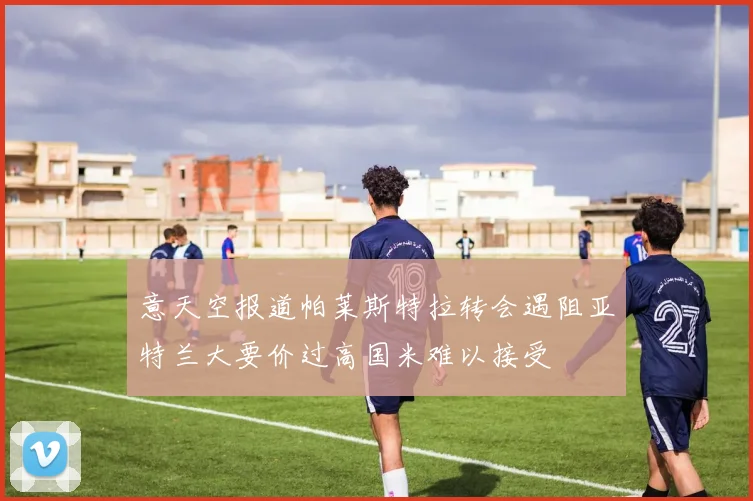 意天空报道帕莱斯特拉转会遇阻亚特兰大要价过高国米难以接受