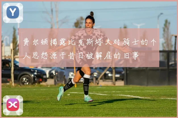 费尔顿揭露比克斯塔夫对骑士的个人恩怨源于昔日被解雇的旧事